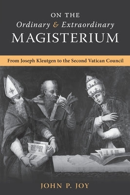 On the Ordinary and Extraordinary Magisterium: On the Ordinary and Extraordinary Magisterium from Joseph Kleutgen to the Second Vatican Council by Joy, John P.