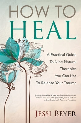 How To Heal: A Practical Guide To Nine Natural Therapies You Can Use To Release Your Trauma by Beyer, Jessi
