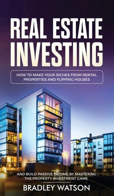 Real Estate Investing: How To Make Your Riches From Rental Properties& Flipping Houses, And Build Passive Income By Mastering The Property In by Watson, Bradley