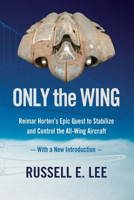 Only the Wing: Reimar Horten's Epic Quest to Stabilize and Control the All-Wing Aircraft / With a New Introduction by Lee, Russell E.