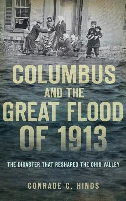 Columbus and the Great Flood of 1913: The Disaster That Reshaped the Ohio Valley by Hinds, Conrade C.