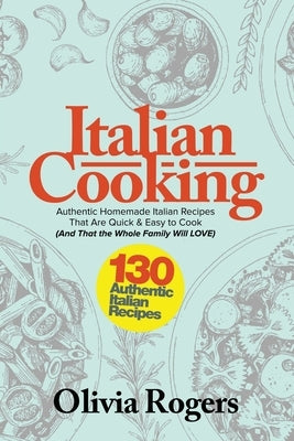 Italian Cooking: 130 Authentic Homemade Italian Recipes That Are Quick & Easy to Cook (And That The Whole Family Will LOVE)! by Rogers, Olivia