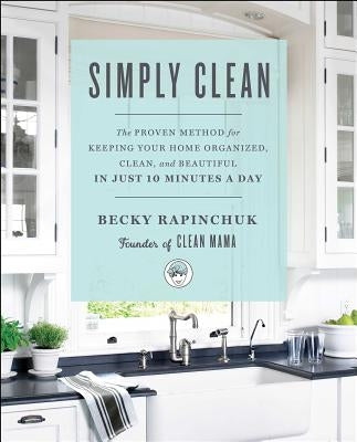 Simply Clean: The Proven Method for Keeping Your Home Organized, Clean, and Beautiful in Just 10 Minutes a Day by Rapinchuk, Becky