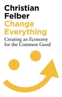 Change Everything: Creating an Economy for the Common Good by Felber, Christian