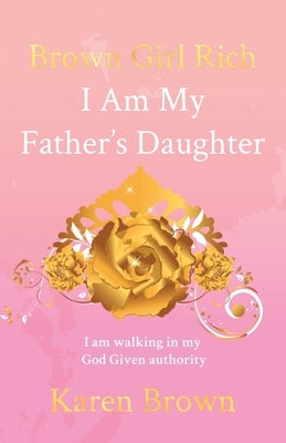 Brown Girl Rich: I Am My Father's Daughter, I am walking in my God Given authority by Brown, Karen