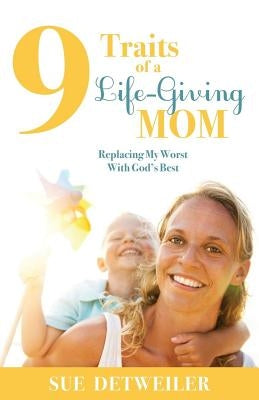 9 Traits of a Life-Giving Mom: Replacing My Worst with God's Best by Detweiler, Sue
