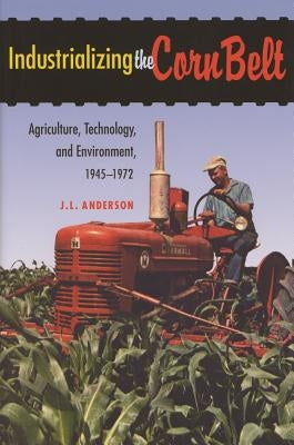 Industrializing the Corn Belt: Agriculture, Technology, and Environment, 1945-1972 by Anderson, J. L.
