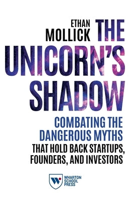 The Unicorn's Shadow: Combating the Dangerous Myths that Hold Back Startups, Founders, and Investors by Mollick, Ethan
