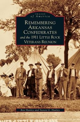 Remembering Arkansas Confederates and the 1911 Little Rock Veterans Reunion by Hanley, Ray