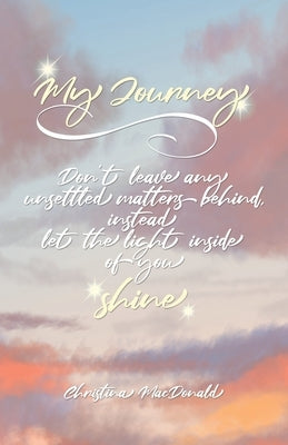My Journey: Don't leave any unsettled matters behind, instead let the light inside of you shine by MacDonald, Christina