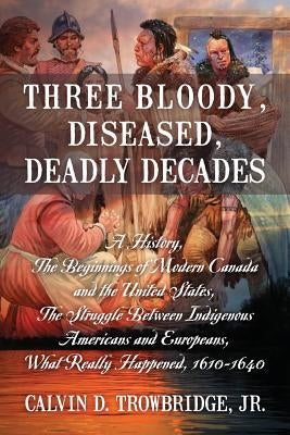 Three Bloody, Diseased, Deadly Decades: A History, The Beginning of Modern Canada and the United States, The Struggle between Indigenous Americans and by Trowbridge, Calvin D., Jr.
