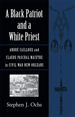 A Black Patriot and a White Priest: Andrã(c) Cailloux and Claude Paschal Maistre in Civil War New Orleans by Ochs, Stephen J.