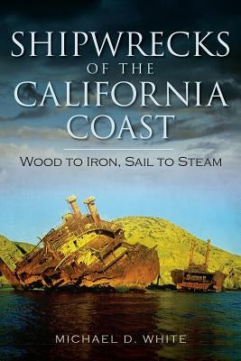 Shipwrecks of the California Coast: Wood to Iron, Sail to Steam by White, Michael D.
