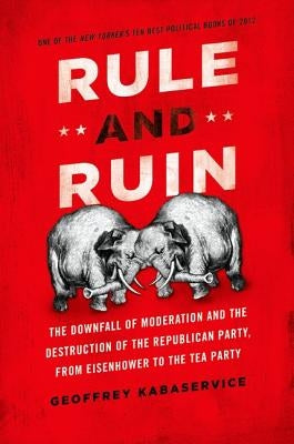 Rule and Ruin: The Downfall of Moderation and the Destruction of the Republican Party, from Eisenhower to the Tea Party by Kabaservice, Geoffrey