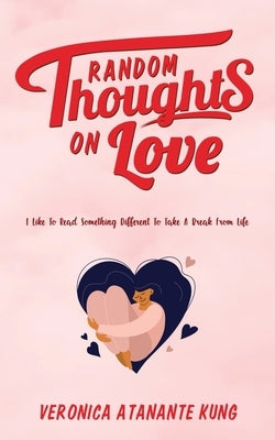 Random Thoughts on Love: I Like To Read Something Different To Take A Break From Life by Kung, Veronica Atanante