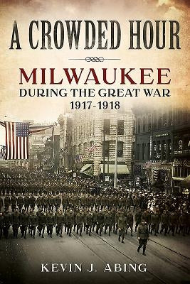 A Crowded Hour: Milwaukee During the Great War, 1917-1918 by Abing, Kevin J.