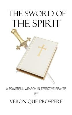 The Sword of the Spirit: A Powerful Weapon in Effective Prayer by Prospere, Veronique