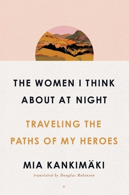 The Women I Think about at Night: Traveling the Paths of My Heroes by Kankimäki, Mia