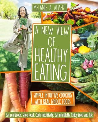 A New View of Healthy Eating: Simple Intuitive Cooking with Real Whole Foods by Albert, Melanie A.