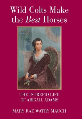 Wild Colts Make the Best Horses: The Intrepid Life of Abigail Adams by Mauch, Mary Rae Watry
