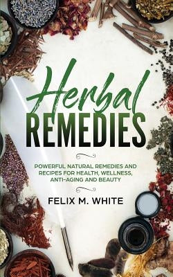 Herbal Remedies: Powerful Natural Remedies and Recipes for Health, Wellness, Anti-aging and Beauty by White, Felix