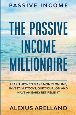 Passive Income: The Passive Income Millionaire: Learn How To Make Money Online, Invest In Stocks, Quit Your Job, and Have an by Arellano, Alexus