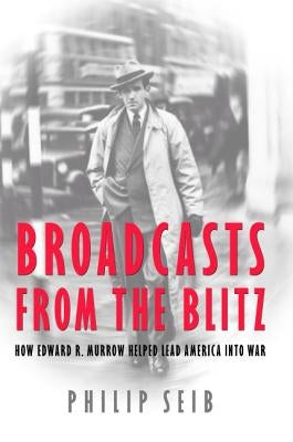 Broadcasts from the Blitz: How Edward R. Murrow Helped Lead America Into War by Seib, Phillip
