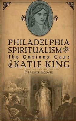 Philadelphia Spiritualism and the Curious Case of Katie King by Hoover, Stephanie