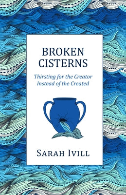 Broken Cisterns: Thirsting for the Creator Instead of the Created by IVILL, Sarah