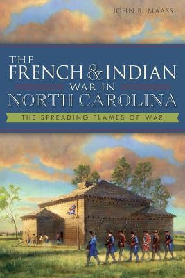The French & Indian War in North Carolina: The Spreading Flames of War by Maass, John R.