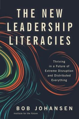 The New Leadership Literacies: Thriving in a Future of Extreme Disruption and Distributed Everything by Johansen, Bob
