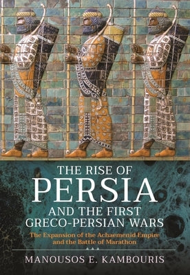 The Rise of Persia and the First Greco-Persian Wars: The Expansion of the Achaemenid Empire and the Battle of Marathon by E. Kambouris, Manousos
