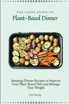 The Tasty Guide to Plant- Based Dinner: Amazing Dinner Recipes to Improve Your Plant-Based Diet and Manage Your Weight by Brady, Carl
