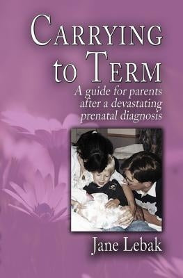 Carrying to Term: A Guide for Parents After a Devastating Prenatal Diagnosis by Lebak, Jane