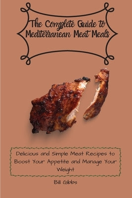 The Complete Guide to Mediterranean Meat Meals: Delicious and Simple Meat Recipes to Boost Your Appetite and Manage Your Weight by Gibbs, Bill