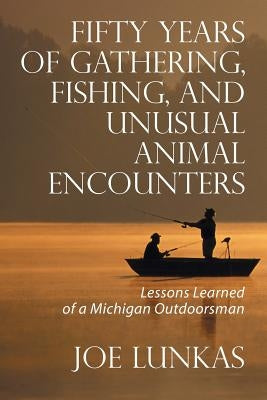 Fifty Years of Gathering, Fishing, and Unusual Animal Encounters: Lessons Learned of a Michigan Outdoorsman by Lunkas, Joe