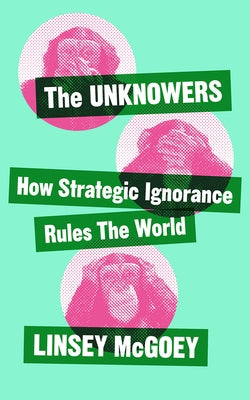 The Unknowers: How Strategic Ignorance Rules the World by McGoey, Linsey