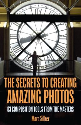 The Secrets to Creating Amazing Photos: 83 Composition Tools from the Masters (Photography Book) by Silber, Marc