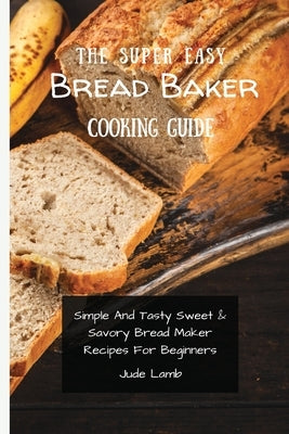 The Super Easy Bread Baker Cooking Guide: Simple And Tasty Sweet & Savory Bread Maker Recipes For Beginners by Lamb, Jude
