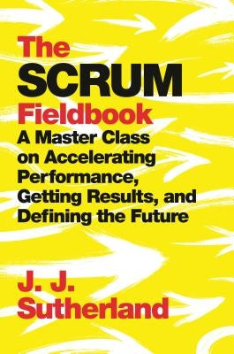 The Scrum Fieldbook: A Master Class on Accelerating Performance, Getting Results, and Defining the Future by Sutherland, J. J.