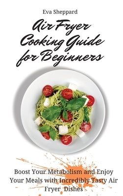 Air Fryer Cooking Guide for Beginners: Boost Your Metabolism and Enjoy Your Meals with Incredibly Tasty Air Fryer Dishes by Sheppard, Eva