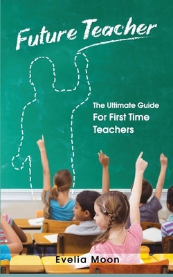 Future Teacher: The Ultimate Guide For First Time Teachers by Moon, Evelia