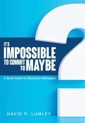 It's Impossible to Commit to Maybe: A Bold Guide for Business Managers by Lumley, David R.