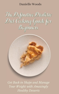 The Definitive Diabetic Diet Cooking Guide for Beginners: Get Back in Shape and Manage Your Weight with Amazingly Healthy Desserts by Woods, Danielle