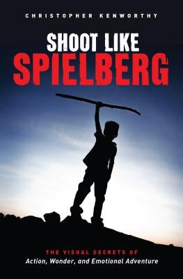 Shoot Like Spielberg: The Visual Secrets of Action, Wonder and Emotional Adventure by Kenworthy, Christopher