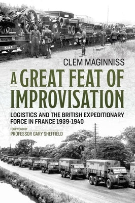A Great Feat of Improvisation: Logistics and the British Expeditionary Force in France 1939-1940 by Maginniss, Clem