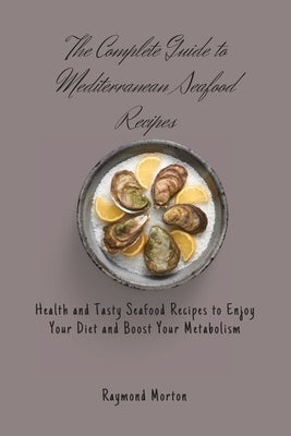 The Complete Guide to Mediterranean Seafood Recipes: Health and Tasty Seafood Recipes to Enjoy Your Diet and Boost Your Metabolism by Morton, Raymond