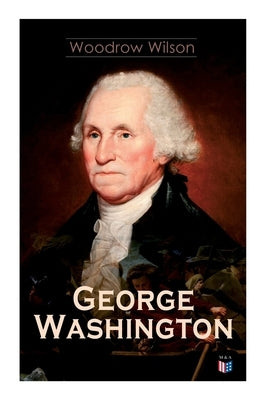 George Washington: The Life & Times of George Washington - Complete Biography by Wilson, Woodrow
