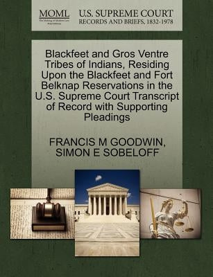 Blackfeet and Gros Ventre Tribes of Indians, Residing Upon the Blackfeet and Fort Belknap Reservations in the U.S. Supreme Court Transcript of Record by Goodwin, Francis M.