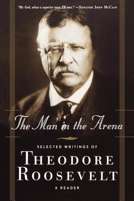 The Man in the Arena: Selected Writings of Theodore Roosevelt: A Reader by Roosevelt, Theodore IV